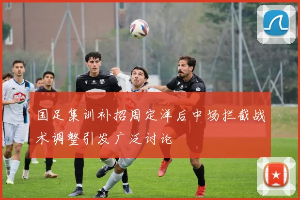 国足集训补招周定洋后中场拦截战术调整引发广泛讨论