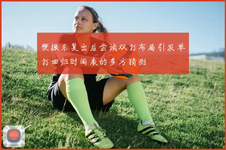 樊振东复出后尝试双打布局引发单打回归时间表的多方猜测