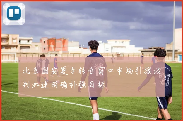 北京国安夏季转会窗口中场引援谈判加速明确补强目标
