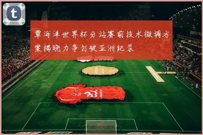 覃海洋世界杯分站赛前技术微调方案揭晓力争打破亚洲纪录