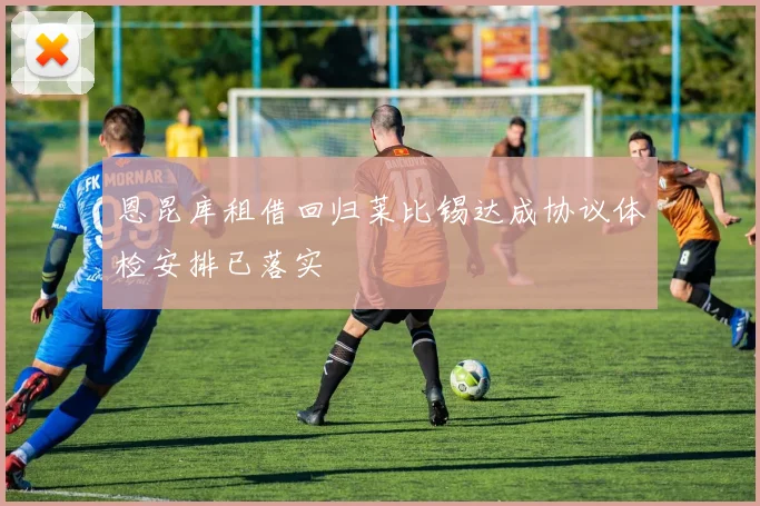 恩昆库租借回归莱比锡达成协议体检安排已落实