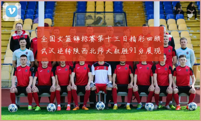 全国女篮锦标赛第十三日精彩回顾武汉逆转陕西北师大狂胜91分展现实力