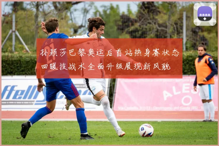 孙颖莎巴黎奥运后首站热身赛状态回暖技战术全面升级展现新风貌
