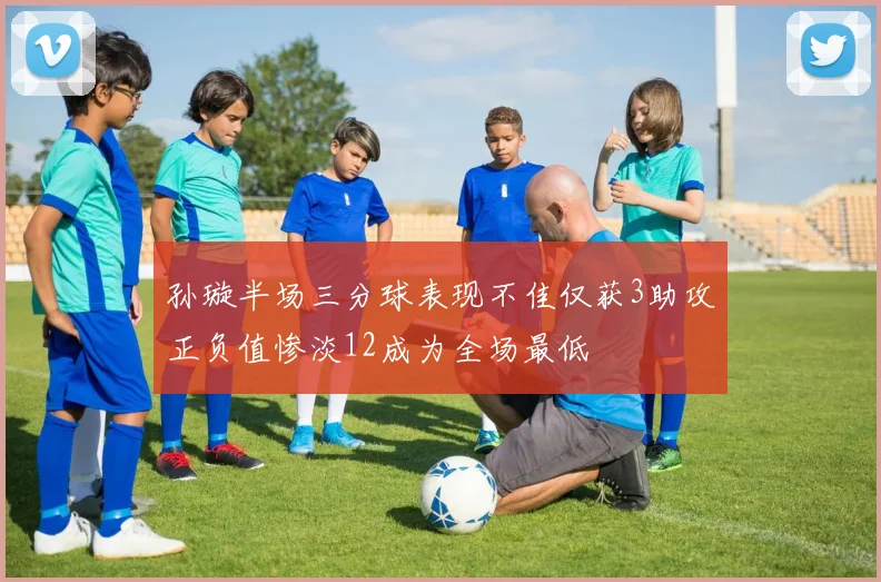 孙璇半场三分球表现不佳仅获3助攻正负值惨淡12成为全场最低
