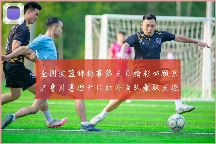 全国女篮锦标赛第五日精彩回顾京沪鲁川喜迎开门红河南队豪取五连胜