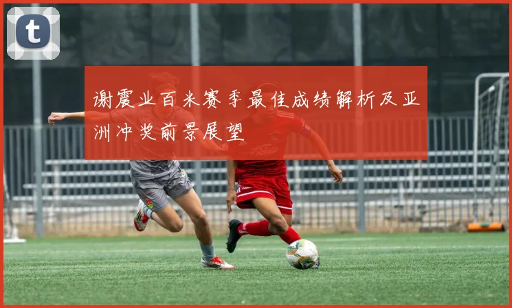谢震业百米赛季最佳成绩解析及亚洲冲奖前景展望