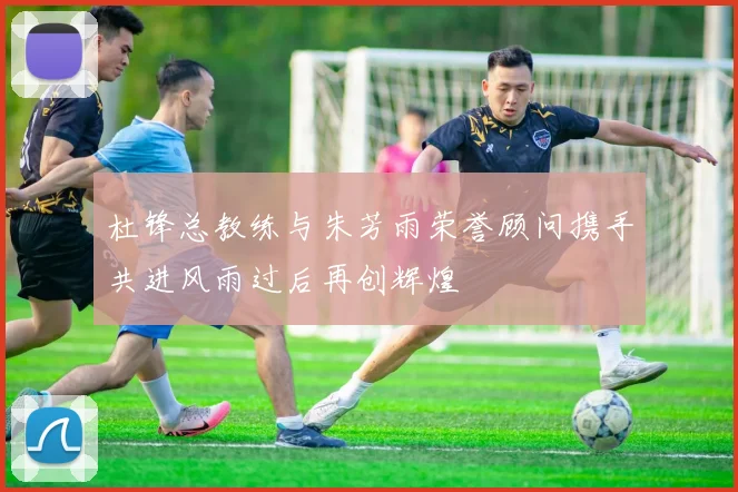杜锋总教练与朱芳雨荣誉顾问携手共进风雨过后再创辉煌
