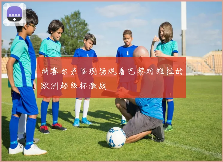 纳赛尔亲临现场观看巴黎对维拉的欧洲超级杯激战