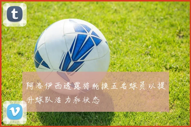 阿洛伊西透露将轮换五名球员以提升球队活力和状态