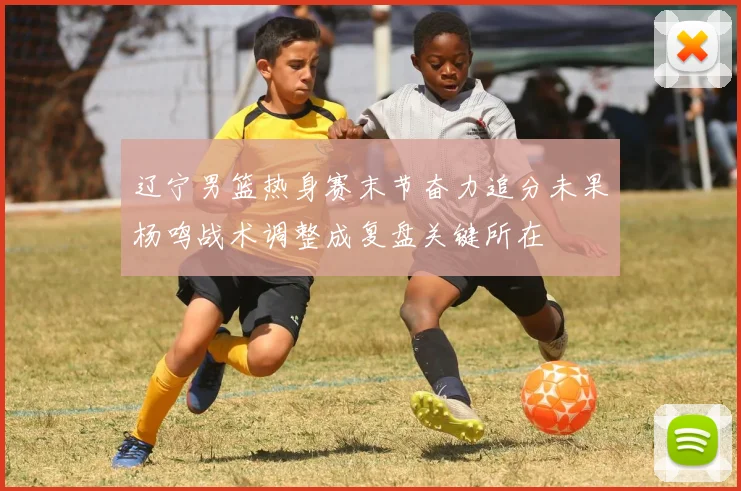 辽宁男篮热身赛末节奋力追分未果杨鸣战术调整成复盘关键所在