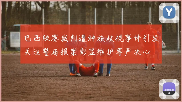 巴西联赛裁判遭种族歧视事件引发关注警局报案彰显维护尊严决心