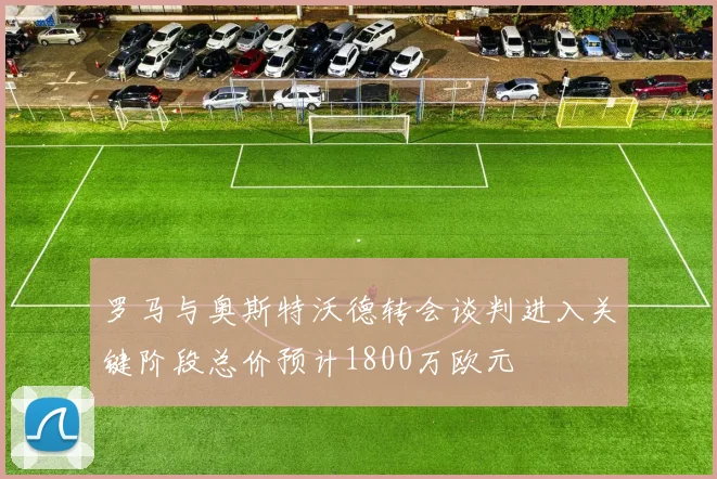 罗马与奥斯特沃德转会谈判进入关键阶段总价预计1800万欧元