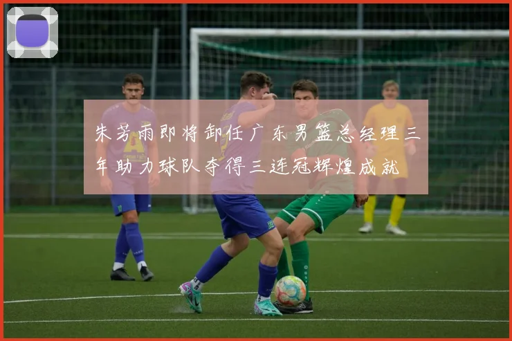 朱芳雨即将卸任广东男篮总经理三年助力球队夺得三连冠辉煌成就