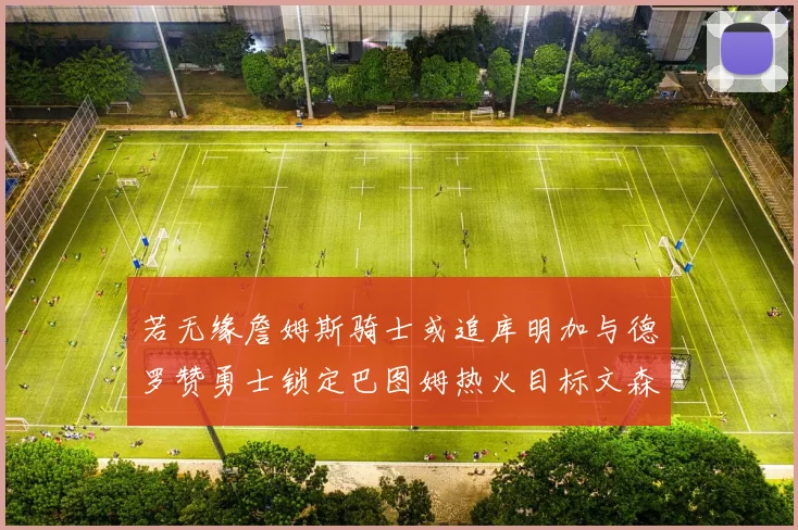 若无缘詹姆斯骑士或追库明加与德罗赞勇士锁定巴图姆热火目标文森特